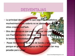    La principal desventaja es que según las estadísticas
    muchosinternautas todavía no se sienten a gusto en los
    sitios creados conFlash.
   Otra desventaja es que para visualizar una página creada
    con Flash serequiere descargar un pluguin especial si no
    lo teníamos instaladopreviamente.
    Posee limitaciones de ancho de banda y velocidad,
    porque en general,las páginas en flash suelen ser muy
    pesadas para cargar  
 