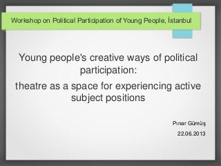 Workshop on Political Participation of Young People, İstanbul

Young people's creative ways of political
participation:
theatre as a space for experiencing active
subject positions
Pınar Gümüş
22.06.2013

 