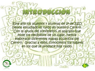Este año los alumnos y alumnas de 2º de ESO
hemos estudiado el ruido en nuestro Centro.
Con la ayuda del sonómetro, el apa...