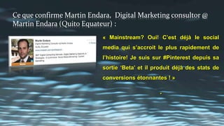 THIS IS CONFIRMED BY MARTIN ENDARA, DIGITAL MARKETING
CONSULTOR @ MARTIN ENDARA (QUITO ECUADOR):
"Mainstream? Yes I believe so! This is
already the fastest growing social media in
history! I have been on #Pinterest since its
'Beta' release and it keeps on producing
amazing conversions stats ! »
.
 