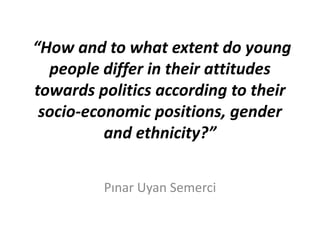 “How and to what extent do young
people differ in their attitudes
towards politics according to their
socio-economic positions, gender
and ethnicity?”
Pınar Uyan Semerci

 