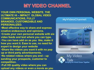 YOUR OWN PERSONAL WEBSITE. THE
ULTIMATE HI – IMPACT GLOBAL VIDEO
COMMUNICATIONS, FULLY
BRANDED, CUSTOMIZABLE AND
PERSONALIZED.
•Most effective way to share and express
creative endeavours and opinions.
•Create your own personal website with six
video feeds and text where you can type.
•You can have add on as you like, make it
how you want it. Ease to use, no need for
expert to design your website
•Share the videos you want it with no pop
up or third party advertisements.
•No related videos where you end – up
sending your prospects, customer to
competition.                                 Bringing the World Closer Together

•Full HD quality video where you can
upload any videos or even a movie as you
 