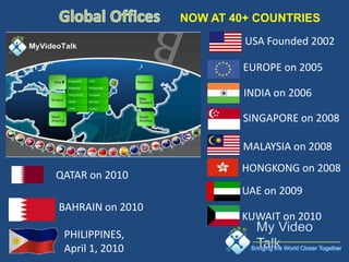 NOW AT 40+ COUNTRIES
                           USA Founded 2002

                          EUROPE on 2005

                           INDIA on 2006

                          SINGAPORE on 2008

                          MALAYSIA on 2008
                          HONGKONG on 2008
QATAR on 2010
                          UAE on 2009
BAHRAIN on 2010
                          KUWAIT on 2010
 PHILIPPINES,
 April 1, 2010              Bringing the World Closer Together
 