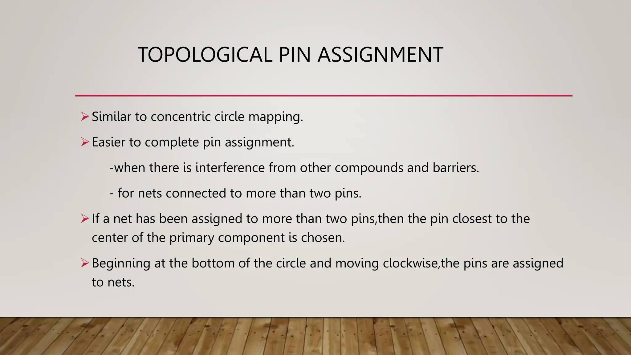 TOPOLOGICAL PIN ASSIGNMENT
Similar to concentric circle mapping.
Easier to complete pin assignment.
-when there is interference from other compounds and barriers.
- for nets connected to more than two pins.
If a net has been assigned to more than two pins,then the pin closest to the
center of the primary component is chosen.
Beginning at the bottom of the circle and moving clockwise,the pins are assigned
to nets.
 