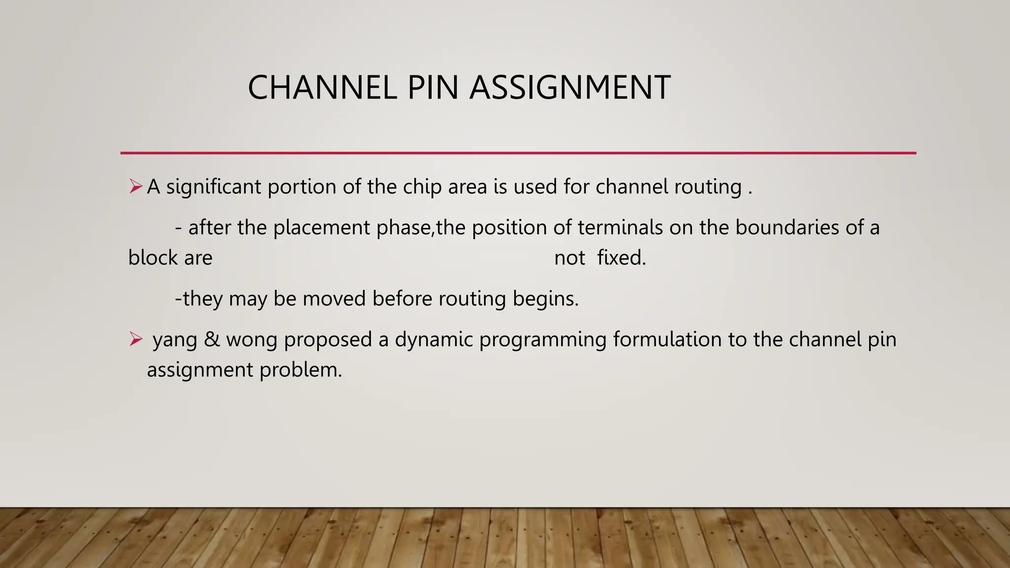 CHANNEL PIN ASSIGNMENT
A significant portion of the chip area is used for channel routing .
- after the placement phase,the position of terminals on the boundaries of a
block are not fixed.
-they may be moved before routing begins.
 yang & wong proposed a dynamic programming formulation to the channel pin
assignment problem.
 