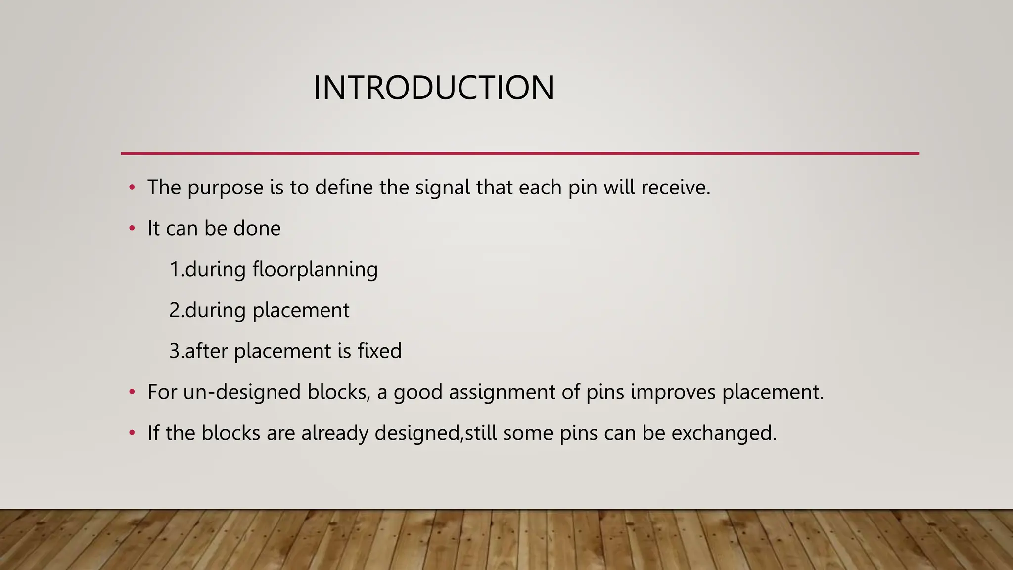 INTRODUCTION
• The purpose is to define the signal that each pin will receive.
• It can be done
1.during floorplanning
2.during placement
3.after placement is fixed
• For un-designed blocks, a good assignment of pins improves placement.
• If the blocks are already designed,still some pins can be exchanged.
 