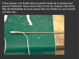 Il faut passer une ficelle dans la partie haute de la pinata pour
pouvoir l'attacher. Nous avons fait un trou de chaque côté de la
tête de Barbabelle et nous avons fixé une ficelle sur une broche
comme ceci :
 