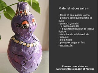 Matériel nécessaire -
- farine et eau, papier journal
- peinture acrylique blanchepeinture acrylique blanche etet
noirenoire
- peinture gouachepeinture gouache
- 2 ballons gonflés
- 1 bouchon mesureur de lessive
liquide
- de la bande adhésive forte
- ciseaux
- de la ficelle
- pinceaux larges et fins
- vernis colle
Revenez nous visiter sur
www.enfantdessine.com et Youtube
 