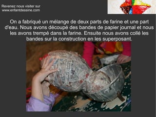 Revenez nous visiter sur
www.enfantdessine.com
On a fabriqué un mélange de deux parts de farine et une part
d'eau. Nous avons découpé des bandes de papier journal et nous
les avons trempé dans la farine. Ensuite nous avons collé les
bandes sur la construction en les superposant.
 