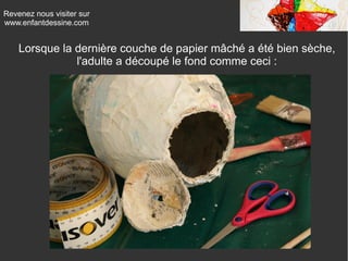 Revenez nous visiter sur
www.enfantdessine.com
Lorsque la dernière couche de papier mâché a été bien sèche,
l'adulte a découpé le fond comme ceci :
 