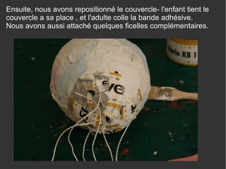 Ensuite, nous avons repositionné le couvercle- l'enfant tient le
couvercle a sa place , et l'adulte colle la bande adhésive.
Nous avons aussi attaché quelques ficelles complémentaires.
 