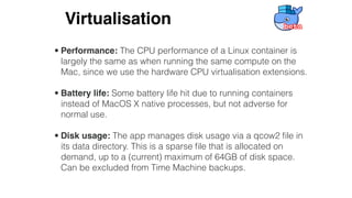 • Performance: The CPU performance of a Linux container is
largely the same as when running the same compute on the
Mac, since we use the hardware CPU virtualisation extensions.
• Battery life: Some battery life hit due to running containers
instead of MacOS X native processes, but not adverse for
normal use.
• Disk usage: The app manages disk usage via a qcow2 ﬁle in
its data directory. This is a sparse ﬁle that is allocated on
demand, up to a (current) maximum of 64GB of disk space.
Can be excluded from Time Machine backups.
Virtualisation
 