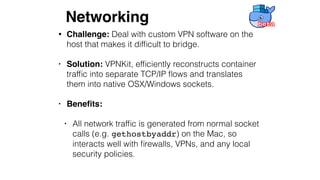 • Challenge: Deal with custom VPN software on the
host that makes it difﬁcult to bridge.
• Solution: VPNKit, efﬁciently reconstructs container
trafﬁc into separate TCP/IP ﬂows and translates
them into native OSX/Windows sockets.
• Beneﬁts:
• All network trafﬁc is generated from normal socket
calls (e.g. gethostbyaddr) on the Mac, so
interacts well with ﬁrewalls, VPNs, and any local
security policies.
Networking
 