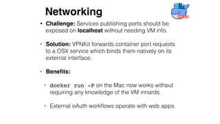 • Challenge: Services publishing ports should be
exposed on localhost without needing VM info.
• Solution: VPNKit forwards container port requests
to a OSX service which binds them natively on its
external interface.
• Beneﬁts:
• docker run -P on the Mac now works without
requiring any knowledge of the VM innards.
• External oAuth workﬂows operate with web apps.
Networking
 