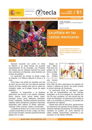 nivel
                                                                                                                intermedio              / B1
   R E V I S TA D E L A C O N S E J E R Í A D E E D U C A C I Ó N D E L R E I N O U N I D O E I R L A N D A                         diciembre 2006

                                                                                                              AUTORA: Elia Chávez
                                                                                                              Profesora de Español en la Escuela Europea de
                                                                                                              Culham



                                                                                                              NIPO: 651-06-248-0



                                                                                         La piñata en las
                                                                                         ﬁestas mexicanas

                                                                                                              La costumbre de romper la
                                                                                                              piñata surgió en España, y en
                                                                                                              México adquirió la forma y el
                                                                                                              color.



TEXTO
   Siempre recuerdo con cariño mi niñez                                                  Según se
en México; y en estas fechas me acuerdo                                              cree, Marco
especialmente de las Posadas. Las Posadas                                            Polo llevó las
son ﬁestas que se celebran durante los nueve                                         piñatas de la
días anteriores a la Navidad. ¡Qué divertido era                                     China a Italia.
romper las piñatas!                                                                  En      Europa
   La costumbre de romper la piñata surgió                                           las     piñatas
en España y en México adquirió la forma y el                                         tuvieron
color.                                                                               una función
   Para hacer una piñata se necesita una olla                                        religiosa.
de barro que se unta con una capa de engrudo                                         Eran ollas de barro adornadas con papeles de
(harina de trigo cocida) para que la cubra por                                       colores y rellenas de dulces. Se solían romper
completo; luego, se le pegan trozos de papel                                         el primer domingo de Cuaresma.
periódico.                                                                               La ceremonia tenía su simbolismo, pues
   Después, la imaginación y la destreza                                             en ella se representaban las tres virtudes
determinan las formas y los colores: estrellas,                                      teologales: la fe (el encargado de romperla iba
ﬂores, barcos, loros, pavos reales, patos,                                           con los ojos vendados, sin otra ayuda que las
borregos, burros, toros, elefantes, pescados,                                        voces de alrededor), la esperanza (se miraba al
frutas y vegetales. También podemos encontrar                                        cielo y se anhelaba un premio) y la caridad (se
negritas, reyes, aeroplanos y payasos. Hay frutas                                    compartían los regalos).
especiales para rellenar la piñata: tejocotes,                                           Desde hace más de 450 años, generaciones
naranjas, limas, jícamas, cañas y cacahuates.                                        de mexicanos han gozado de las piñatas y esta
   La piñata se amarra con un lazo a una cuerda                                      tradición está lejos de perderse. En la temporada
y queda suspendida en el aire. Luego, los niños,                                     navideña se pueden ver como adornos en
con los ojos cerrados, intentan quebrarla dándole                                    calles, hoteles, restaurantes, comercios y, por
golpes con un palo.                                                                  supuesto, en las ﬁestas infantiles.

                         w w w. m e c . e s / e x t e r i o r / u k                                                                                   1
 