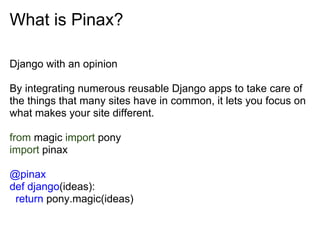 What is Pinax?

Django with an opinion

By integrating numerous reusable Django apps to take care of
the things that many sites have in common, it lets you focus on
what makes your site different.

from magic import pony
import pinax

@pinax
def django(ideas):
 return pony.magic(ideas)
 