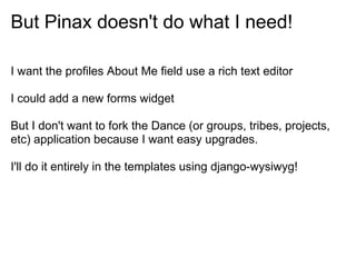 But Pinax doesn't do what I need!

I want the profiles About Me field use a rich text editor

I could add a new forms widget

But I don't want to fork the Dance (or groups, tribes, projects,
etc) application because I want easy upgrades.

I'll do it entirely in the templates using django-wysiwyg!
 