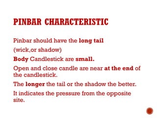 PINBAR CHARACTERISTIC
Pinbar should have the long tail
(wick,or shadow)
Body Candlestick are small.
Open and close candle are near at the end of
the candlestick.
The longer the tail or the shadow the better.
It indicates the pressure from the opposite
site.
 