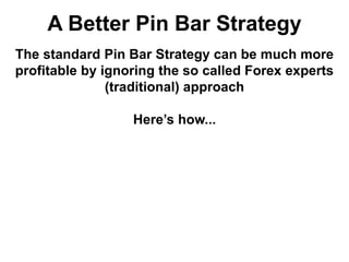 A Better Pin Bar Strategy
The standard Pin Bar Strategy can be much more
profitable by ignoring the so called Forex experts
(traditional) approach
Here’s how...
 
