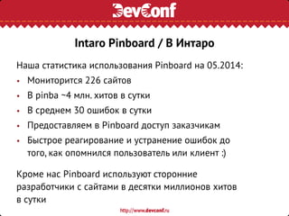 Наша статистика использования Pinboard на 05.2014:
• Мониторится 226 сайтов
• В pinba ~4 млн. хитов в сутки
• В среднем 30 ошибок в сутки
• Предоставляем в Pinboard доступ заказчикам
• Быстрое реагирование и устранение ошибок до
того, как опомнился пользователь или клиент :)
Кроме нас Pinboard используют сторонние
разработчики с сайтами в десятки миллионов хитов
в сутки
Intaro Pinboard / В Интаро
 
