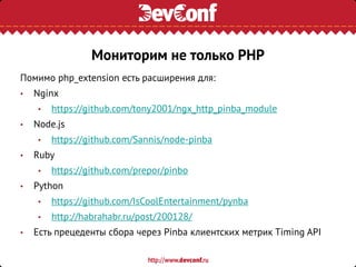 Помимо php_extension есть расширения для:
• Nginx
• https://github.com/tony2001/ngx_http_pinba_module
• Node.js
• https://github.com/Sannis/node-pinba
• Ruby
• https://github.com/prepor/pinbo
• Python
• https://github.com/IsCoolEntertainment/pynba
• http://habrahabr.ru/post/200128/
• Есть прецеденты сбора через Pinba клиентских метрик Timing API
Мониторим не только PHP
 