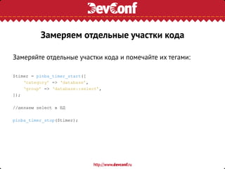 Замеряйте отдельные участки кода и помечайте их тегами:
$timer = pinba_timer_start([
‘category’ => ‘database’,
‘group’ => ‘database::select’,
]);
//делаем select в БД
pinba_timer_stop($timer);
Замеряем отдельные участки кода
 