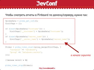 Чтобы смотреть отчеты в Pinboard по домену/серверу, нужно так:
$pinbaData = pinba_get_info();
$initTags = [];
if (isset($pinbaData['hostname'])) {
$initTags['__hostname'] = $pinbaData['hostname'];
}
if (isset($pinbaData['server_name'])) {
$initTags['__server_name'] = $pinbaData['server_name'];
}
$timer = pinba_timer_start(array_merge($initTags, [
‘category’ => ‘database’,
‘group’ => ‘database::select’,
]));
//делаем select в БД
pinba_timer_stop($timer);
в начале скрипта
 