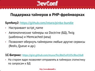 Symfony2: https://github.com/intaro/pinba-bundle
• Настраивает script_name
• Автоматические таймеры на Doctrine (БД), Twig
(шаблоны) и Memcached (кеш)
• Позволяет обернуть таймерами любые другие сервисы
(Redis, Queue и др.)
1C-Битрикс: https://gist.github.com/muxx/9cc8b65a9105c8ba18a8
• На старом ядре позволяет отправлять в таймерах статистику
по запросам к БД
Поддержка таймеров в PHP-фреймворках
 