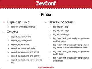 Pinba
• Сырые данные:
• request, timer, tag, timertag
• Отчеты:
• report_by_script_name
• report_by_server_name
• report_by_hostname
• report_by_server_and_scriptr
• report_by_hostname_and_script
• report_by_hostname_and_server
• report_by_hostname_server_and_sc
ript
• Отчеты по тегам:
• tag info by 1 tag
• tag info by 2 tags
• tag info by N tags
• tag report with grouping by script name
and tag value
• tag report with grouping by script name,
tag value, hostname and server name
• tag report with grouping by script name
and 2 tags
• tag report with grouping by script name
and N tags
 