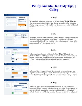 Pin By Ananda On Study Tips. |
Colleg
1. Step
To get started, you must first create an account on site HelpWriting.net.
The registration process is quick and simple, taking just a few moments.
During this process, you will need to provide a password and a valid email
address.
2. Step
In order to create a "Write My Paper For Me" request, simply complete the
10-minute order form. Provide the necessary instructions, preferred
sources, and deadline. If you want the writer to imitate your writing style,
attach a sample of your previous work.
3. Step
When seeking assignment writing help from HelpWriting.net, our
platform utilizes a bidding system. Review bids from our writers for your
request, choose one of them based on qualifications, order history, and
feedback, then place a deposit to start the assignment writing.
4. Step
After receiving your paper, take a few moments to ensure it meets your
expectations. If you're pleased with the result, authorize payment for the
writer. Don't forget that we provide free revisions for our writing services.
5. Step
When you opt to write an assignment online with us, you can request
multiple revisions to ensure your satisfaction. We stand by our promise to
provide original, high-quality content - if plagiarized, we offer a full
refund. Choose us confidently, knowing that your needs will be fully met.
Pin By Ananda On Study Tips. | Colleg Pin By Ananda On Study Tips. | Colleg
 