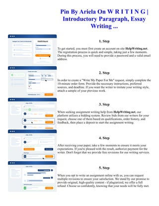 Pin By Ariela On W R I T I N G |
Introductory Paragraph, Essay
Writing ...
1. Step
To get started, you must first create an account on site HelpWriting.net.
The registration process is quick and simple, taking just a few moments.
During this process, you will need to provide a password and a valid email
address.
2. Step
In order to create a "Write My Paper For Me" request, simply complete the
10-minute order form. Provide the necessary instructions, preferred
sources, and deadline. If you want the writer to imitate your writing style,
attach a sample of your previous work.
3. Step
When seeking assignment writing help from HelpWriting.net, our
platform utilizes a bidding system. Review bids from our writers for your
request, choose one of them based on qualifications, order history, and
feedback, then place a deposit to start the assignment writing.
4. Step
After receiving your paper, take a few moments to ensure it meets your
expectations. If you're pleased with the result, authorize payment for the
writer. Don't forget that we provide free revisions for our writing services.
5. Step
When you opt to write an assignment online with us, you can request
multiple revisions to ensure your satisfaction. We stand by our promise to
provide original, high-quality content - if plagiarized, we offer a full
refund. Choose us confidently, knowing that your needs will be fully met.
Pin By Ariela On W R I T I N G | Introductory Paragraph, Essay Writing ... Pin By Ariela On W R I T I N G |
Introductory Paragraph, Essay Writing ...
 