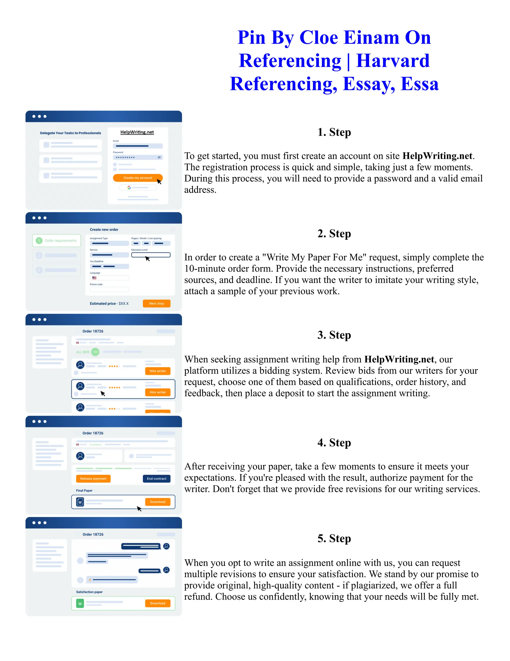 Pin By Cloe Einam On
Referencing | Harvard
Referencing, Essay, Essa
1. Step
To get started, you must first create an account on site HelpWriting.net.
The registration process is quick and simple, taking just a few moments.
During this process, you will need to provide a password and a valid email
address.
2. Step
In order to create a "Write My Paper For Me" request, simply complete the
10-minute order form. Provide the necessary instructions, preferred
sources, and deadline. If you want the writer to imitate your writing style,
attach a sample of your previous work.
3. Step
When seeking assignment writing help from HelpWriting.net, our
platform utilizes a bidding system. Review bids from our writers for your
request, choose one of them based on qualifications, order history, and
feedback, then place a deposit to start the assignment writing.
4. Step
After receiving your paper, take a few moments to ensure it meets your
expectations. If you're pleased with the result, authorize payment for the
writer. Don't forget that we provide free revisions for our writing services.
5. Step
When you opt to write an assignment online with us, you can request
multiple revisions to ensure your satisfaction. We stand by our promise to
provide original, high-quality content - if plagiarized, we offer a full
refund. Choose us confidently, knowing that your needs will be fully met.
Pin By Cloe Einam On Referencing | Harvard Referencing, Essay, Essa Pin By Cloe Einam On Referencing |
Harvard Referencing, Essay, Essa
 