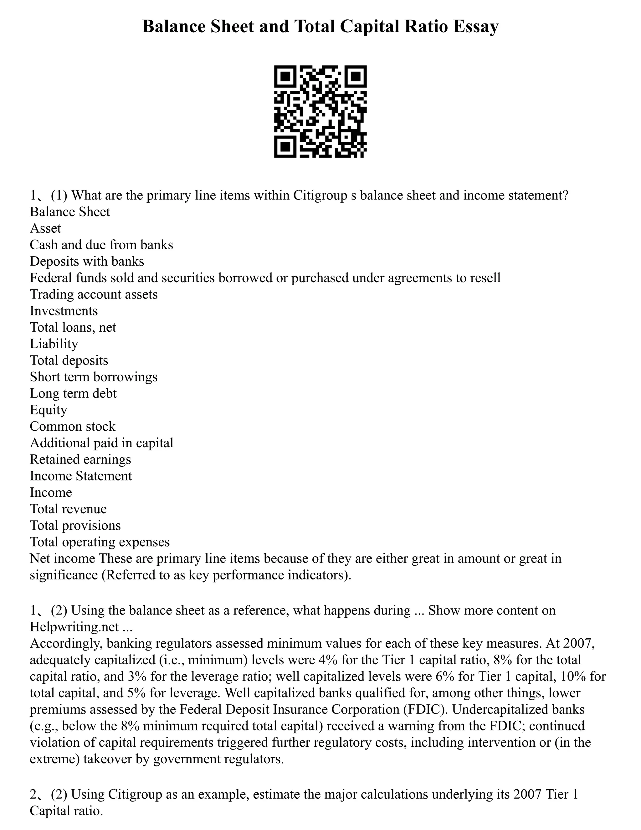 Balance Sheet and Total Capital Ratio Essay
1、(1) What are the primary line items within Citigroup s balance sheet and income statement?
Balance Sheet
Asset
Cash and due from banks
Deposits with banks
Federal funds sold and securities borrowed or purchased under agreements to resell
Trading account assets
Investments
Total loans, net
Liability
Total deposits
Short term borrowings
Long term debt
Equity
Common stock
Additional paid in capital
Retained earnings
Income Statement
Income
Total revenue
Total provisions
Total operating expenses
Net income These are primary line items because of they are either great in amount or great in
significance (Referred to as key performance indicators).
1、(2) Using the balance sheet as a reference, what happens during ... Show more content on
Helpwriting.net ...
Accordingly, banking regulators assessed minimum values for each of these key measures. At 2007,
adequately capitalized (i.e., minimum) levels were 4% for the Tier 1 capital ratio, 8% for the total
capital ratio, and 3% for the leverage ratio; well capitalized levels were 6% for Tier 1 capital, 10% for
total capital, and 5% for leverage. Well capitalized banks qualified for, among other things, lower
premiums assessed by the Federal Deposit Insurance Corporation (FDIC). Undercapitalized banks
(e.g., below the 8% minimum required total capital) received a warning from the FDIC; continued
violation of capital requirements triggered further regulatory costs, including intervention or (in the
extreme) takeover by government regulators.
2、(2) Using Citigroup as an example, estimate the major calculations underlying its 2007 Tier 1
Capital ratio.
 