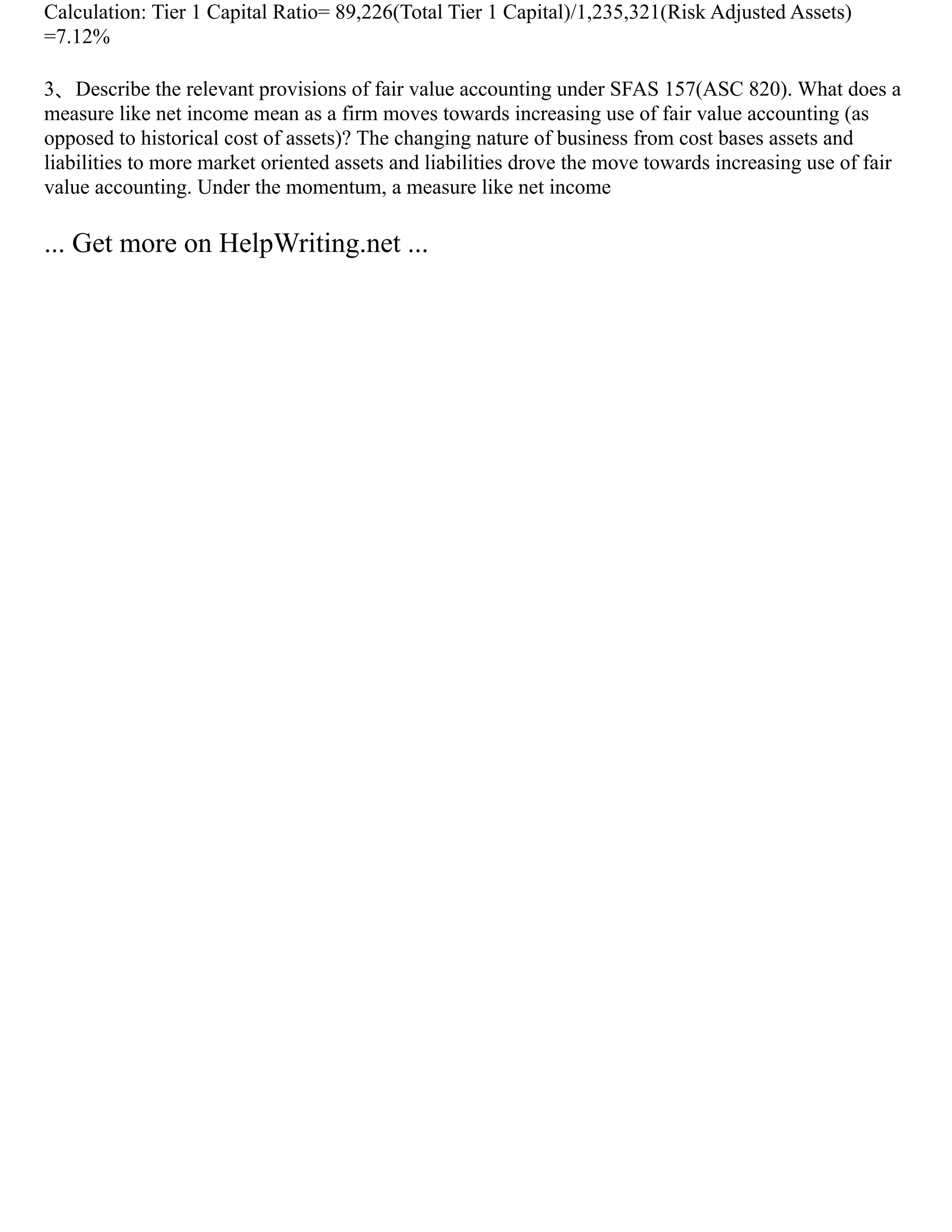 Calculation: Tier 1 Capital Ratio= 89,226(Total Tier 1 Capital)/1,235,321(Risk Adjusted Assets)
=7.12%
3、Describe the relevant provisions of fair value accounting under SFAS 157(ASC 820). What does a
measure like net income mean as a firm moves towards increasing use of fair value accounting (as
opposed to historical cost of assets)? The changing nature of business from cost bases assets and
liabilities to more market oriented assets and liabilities drove the move towards increasing use of fair
value accounting. Under the momentum, a measure like net income
... Get more on HelpWriting.net ...
 