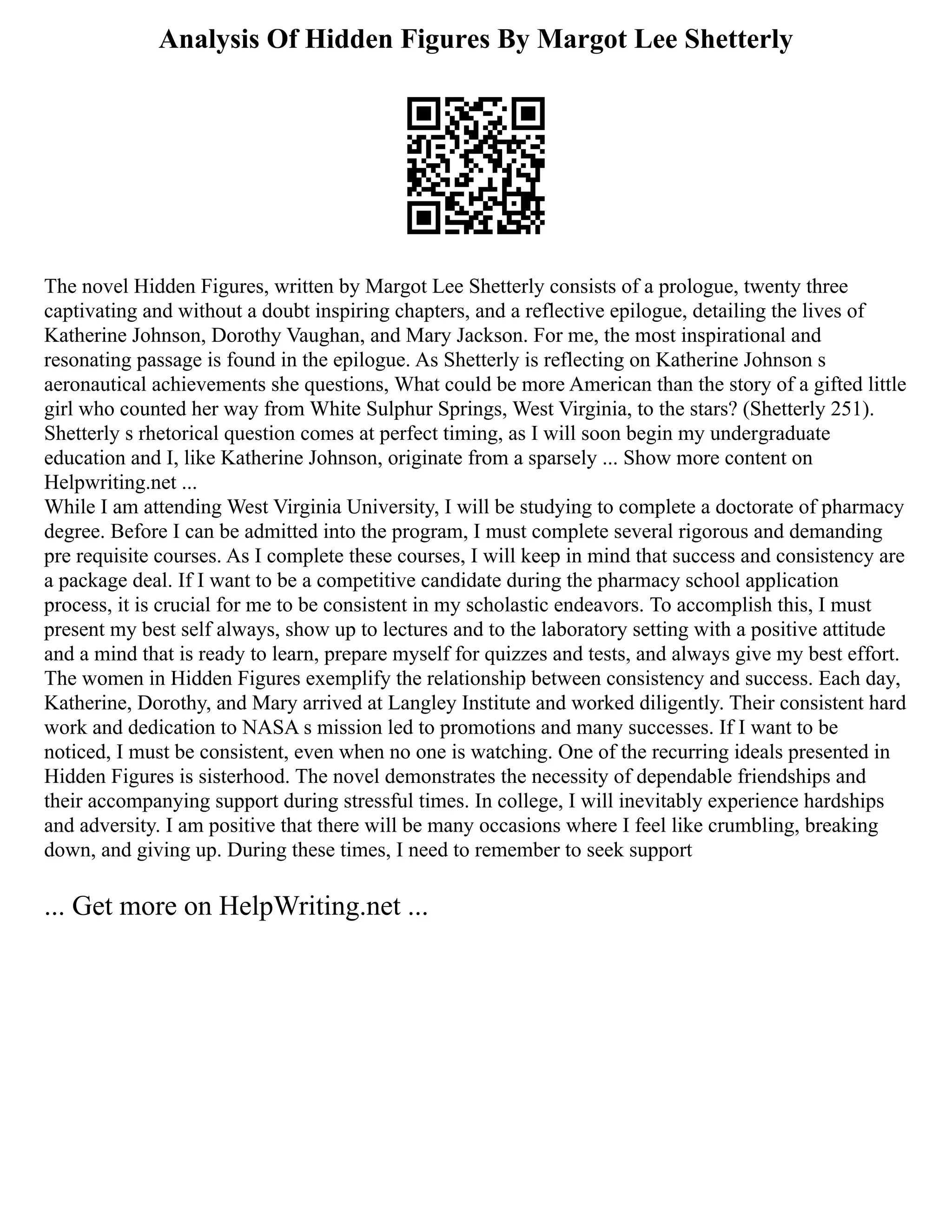 Analysis Of Hidden Figures By Margot Lee Shetterly
The novel Hidden Figures, written by Margot Lee Shetterly consists of a prologue, twenty three
captivating and without a doubt inspiring chapters, and a reflective epilogue, detailing the lives of
Katherine Johnson, Dorothy Vaughan, and Mary Jackson. For me, the most inspirational and
resonating passage is found in the epilogue. As Shetterly is reflecting on Katherine Johnson s
aeronautical achievements she questions, What could be more American than the story of a gifted little
girl who counted her way from White Sulphur Springs, West Virginia, to the stars? (Shetterly 251).
Shetterly s rhetorical question comes at perfect timing, as I will soon begin my undergraduate
education and I, like Katherine Johnson, originate from a sparsely ... Show more content on
Helpwriting.net ...
While I am attending West Virginia University, I will be studying to complete a doctorate of pharmacy
degree. Before I can be admitted into the program, I must complete several rigorous and demanding
pre requisite courses. As I complete these courses, I will keep in mind that success and consistency are
a package deal. If I want to be a competitive candidate during the pharmacy school application
process, it is crucial for me to be consistent in my scholastic endeavors. To accomplish this, I must
present my best self always, show up to lectures and to the laboratory setting with a positive attitude
and a mind that is ready to learn, prepare myself for quizzes and tests, and always give my best effort.
The women in Hidden Figures exemplify the relationship between consistency and success. Each day,
Katherine, Dorothy, and Mary arrived at Langley Institute and worked diligently. Their consistent hard
work and dedication to NASA s mission led to promotions and many successes. If I want to be
noticed, I must be consistent, even when no one is watching. One of the recurring ideals presented in
Hidden Figures is sisterhood. The novel demonstrates the necessity of dependable friendships and
their accompanying support during stressful times. In college, I will inevitably experience hardships
and adversity. I am positive that there will be many occasions where I feel like crumbling, breaking
down, and giving up. During these times, I need to remember to seek support
... Get more on HelpWriting.net ...
 