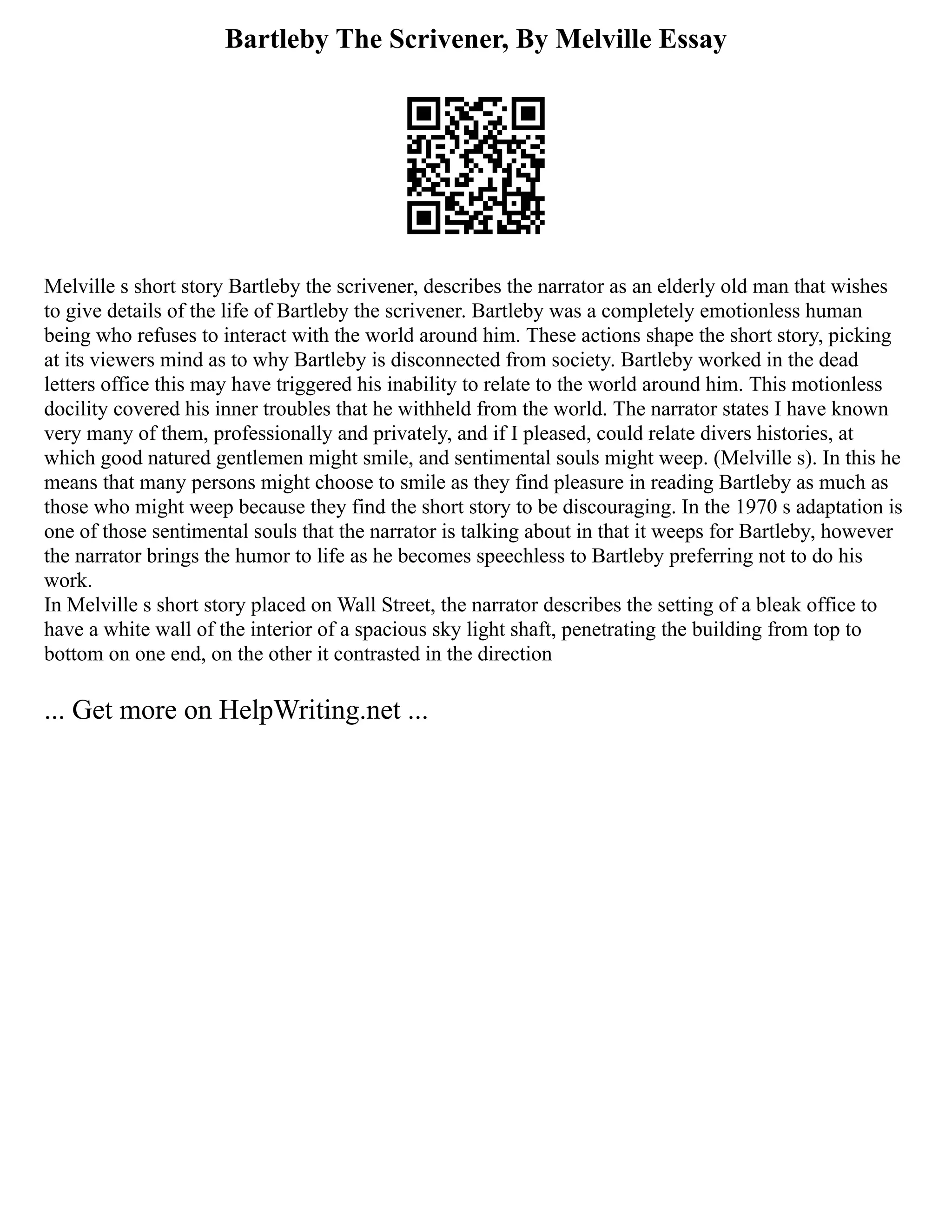 Bartleby The Scrivener, By Melville Essay
Melville s short story Bartleby the scrivener, describes the narrator as an elderly old man that wishes
to give details of the life of Bartleby the scrivener. Bartleby was a completely emotionless human
being who refuses to interact with the world around him. These actions shape the short story, picking
at its viewers mind as to why Bartleby is disconnected from society. Bartleby worked in the dead
letters office this may have triggered his inability to relate to the world around him. This motionless
docility covered his inner troubles that he withheld from the world. The narrator states I have known
very many of them, professionally and privately, and if I pleased, could relate divers histories, at
which good natured gentlemen might smile, and sentimental souls might weep. (Melville s). In this he
means that many persons might choose to smile as they find pleasure in reading Bartleby as much as
those who might weep because they find the short story to be discouraging. In the 1970 s adaptation is
one of those sentimental souls that the narrator is talking about in that it weeps for Bartleby, however
the narrator brings the humor to life as he becomes speechless to Bartleby preferring not to do his
work.
In Melville s short story placed on Wall Street, the narrator describes the setting of a bleak office to
have a white wall of the interior of a spacious sky light shaft, penetrating the building from top to
bottom on one end, on the other it contrasted in the direction
... Get more on HelpWriting.net ...
 
