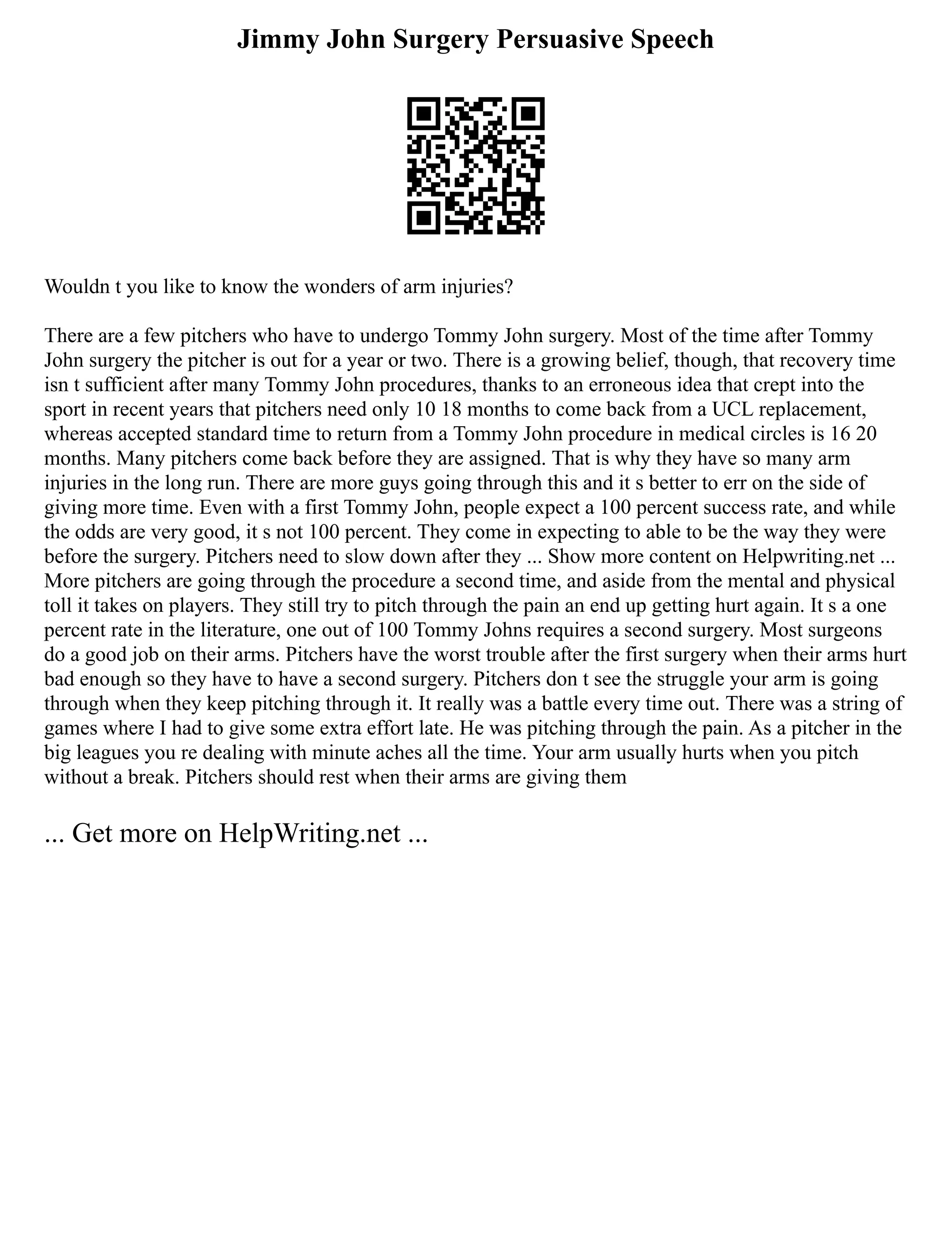 Jimmy John Surgery Persuasive Speech
Wouldn t you like to know the wonders of arm injuries?
There are a few pitchers who have to undergo Tommy John surgery. Most of the time after Tommy
John surgery the pitcher is out for a year or two. There is a growing belief, though, that recovery time
isn t sufficient after many Tommy John procedures, thanks to an erroneous idea that crept into the
sport in recent years that pitchers need only 10 18 months to come back from a UCL replacement,
whereas accepted standard time to return from a Tommy John procedure in medical circles is 16 20
months. Many pitchers come back before they are assigned. That is why they have so many arm
injuries in the long run. There are more guys going through this and it s better to err on the side of
giving more time. Even with a first Tommy John, people expect a 100 percent success rate, and while
the odds are very good, it s not 100 percent. They come in expecting to able to be the way they were
before the surgery. Pitchers need to slow down after they ... Show more content on Helpwriting.net ...
More pitchers are going through the procedure a second time, and aside from the mental and physical
toll it takes on players. They still try to pitch through the pain an end up getting hurt again. It s a one
percent rate in the literature, one out of 100 Tommy Johns requires a second surgery. Most surgeons
do a good job on their arms. Pitchers have the worst trouble after the first surgery when their arms hurt
bad enough so they have to have a second surgery. Pitchers don t see the struggle your arm is going
through when they keep pitching through it. It really was a battle every time out. There was a string of
games where I had to give some extra effort late. He was pitching through the pain. As a pitcher in the
big leagues you re dealing with minute aches all the time. Your arm usually hurts when you pitch
without a break. Pitchers should rest when their arms are giving them
... Get more on HelpWriting.net ...
 