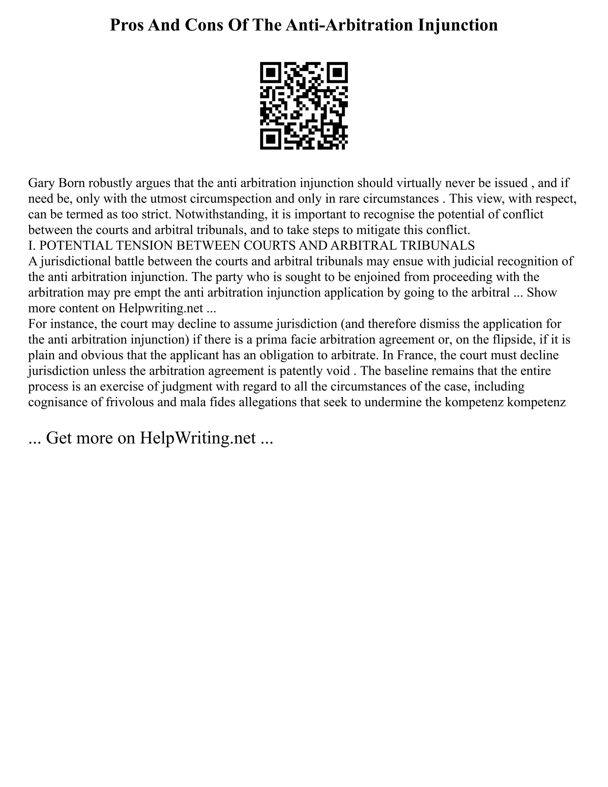 Pros And Cons Of The Anti-Arbitration Injunction
Gary Born robustly argues that the anti arbitration injunction should virtually never be issued , and if
need be, only with the utmost circumspection and only in rare circumstances . This view, with respect,
can be termed as too strict. Notwithstanding, it is important to recognise the potential of conflict
between the courts and arbitral tribunals, and to take steps to mitigate this conflict.
I. POTENTIAL TENSION BETWEEN COURTS AND ARBITRAL TRIBUNALS
A jurisdictional battle between the courts and arbitral tribunals may ensue with judicial recognition of
the anti arbitration injunction. The party who is sought to be enjoined from proceeding with the
arbitration may pre empt the anti arbitration injunction application by going to the arbitral ... Show
more content on Helpwriting.net ...
For instance, the court may decline to assume jurisdiction (and therefore dismiss the application for
the anti arbitration injunction) if there is a prima facie arbitration agreement or, on the flipside, if it is
plain and obvious that the applicant has an obligation to arbitrate. In France, the court must decline
jurisdiction unless the arbitration agreement is patently void . The baseline remains that the entire
process is an exercise of judgment with regard to all the circumstances of the case, including
cognisance of frivolous and mala fides allegations that seek to undermine the kompetenz kompetenz
... Get more on HelpWriting.net ...
 