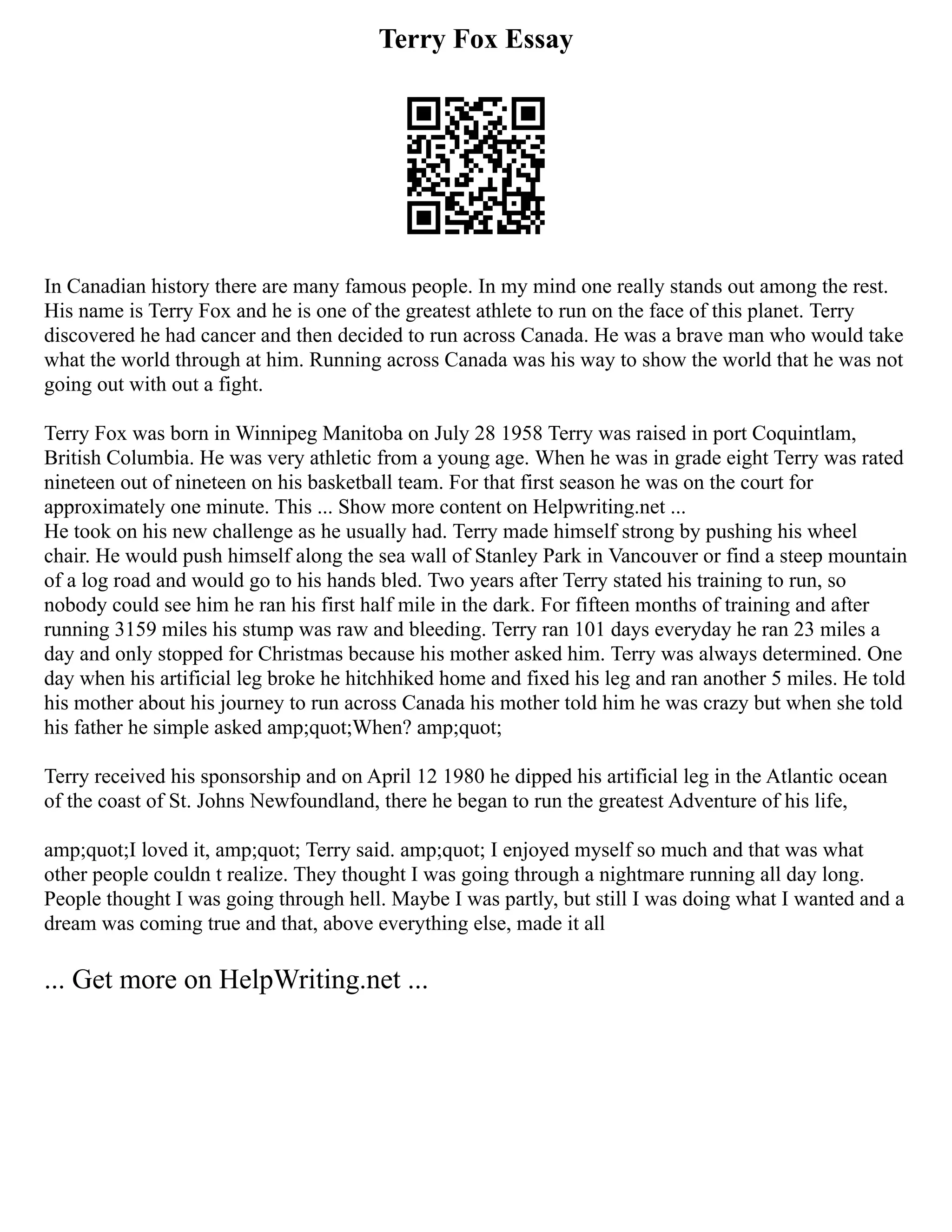 Terry Fox Essay
In Canadian history there are many famous people. In my mind one really stands out among the rest.
His name is Terry Fox and he is one of the greatest athlete to run on the face of this planet. Terry
discovered he had cancer and then decided to run across Canada. He was a brave man who would take
what the world through at him. Running across Canada was his way to show the world that he was not
going out with out a fight.
Terry Fox was born in Winnipeg Manitoba on July 28 1958 Terry was raised in port Coquintlam,
British Columbia. He was very athletic from a young age. When he was in grade eight Terry was rated
nineteen out of nineteen on his basketball team. For that first season he was on the court for
approximately one minute. This ... Show more content on Helpwriting.net ...
He took on his new challenge as he usually had. Terry made himself strong by pushing his wheel
chair. He would push himself along the sea wall of Stanley Park in Vancouver or find a steep mountain
of a log road and would go to his hands bled. Two years after Terry stated his training to run, so
nobody could see him he ran his first half mile in the dark. For fifteen months of training and after
running 3159 miles his stump was raw and bleeding. Terry ran 101 days everyday he ran 23 miles a
day and only stopped for Christmas because his mother asked him. Terry was always determined. One
day when his artificial leg broke he hitchhiked home and fixed his leg and ran another 5 miles. He told
his mother about his journey to run across Canada his mother told him he was crazy but when she told
his father he simple asked amp;quot;When? amp;quot;
Terry received his sponsorship and on April 12 1980 he dipped his artificial leg in the Atlantic ocean
of the coast of St. Johns Newfoundland, there he began to run the greatest Adventure of his life,
amp;quot;I loved it, amp;quot; Terry said. amp;quot; I enjoyed myself so much and that was what
other people couldn t realize. They thought I was going through a nightmare running all day long.
People thought I was going through hell. Maybe I was partly, but still I was doing what I wanted and a
dream was coming true and that, above everything else, made it all
... Get more on HelpWriting.net ...
 