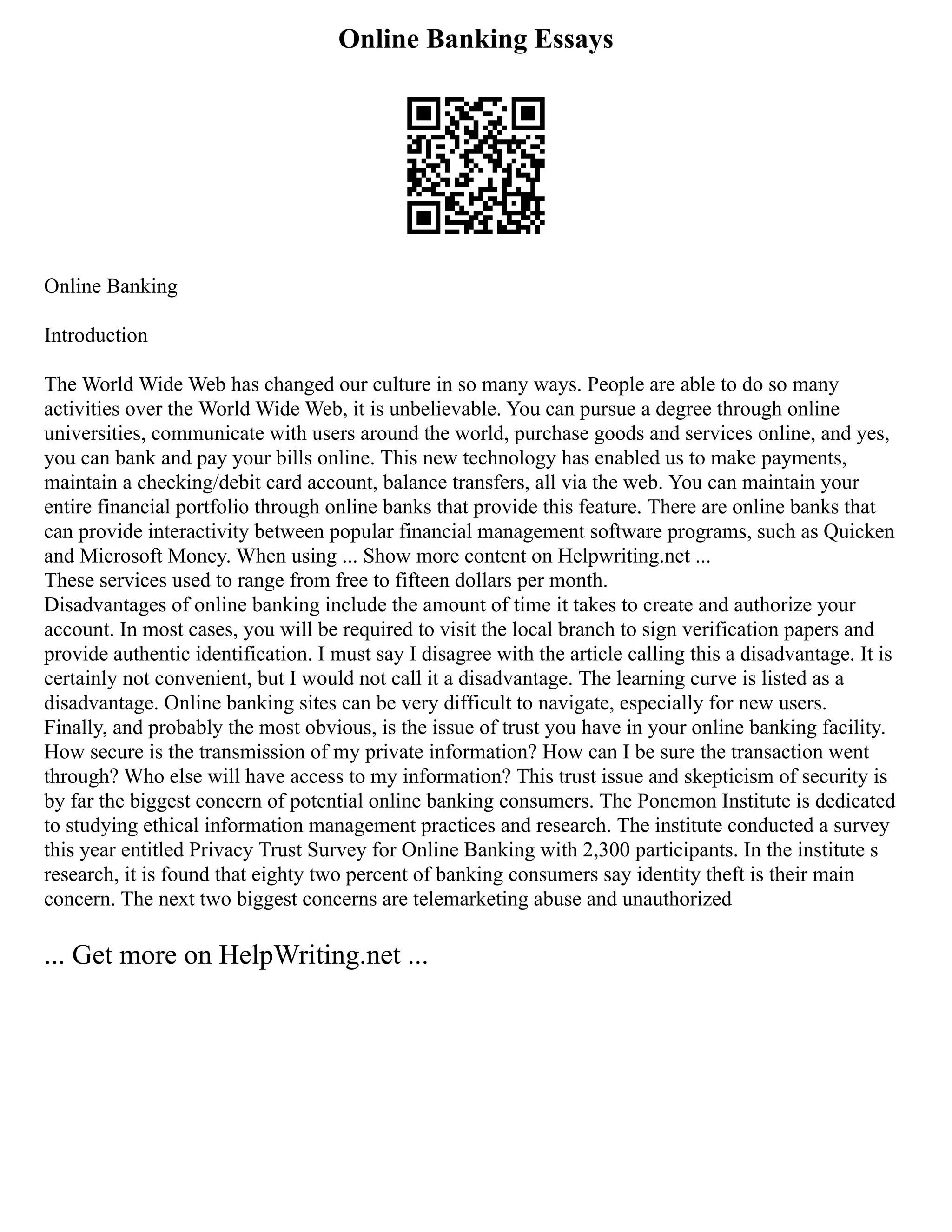 Online Banking Essays
Online Banking
Introduction
The World Wide Web has changed our culture in so many ways. People are able to do so many
activities over the World Wide Web, it is unbelievable. You can pursue a degree through online
universities, communicate with users around the world, purchase goods and services online, and yes,
you can bank and pay your bills online. This new technology has enabled us to make payments,
maintain a checking/debit card account, balance transfers, all via the web. You can maintain your
entire financial portfolio through online banks that provide this feature. There are online banks that
can provide interactivity between popular financial management software programs, such as Quicken
and Microsoft Money. When using ... Show more content on Helpwriting.net ...
These services used to range from free to fifteen dollars per month.
Disadvantages of online banking include the amount of time it takes to create and authorize your
account. In most cases, you will be required to visit the local branch to sign verification papers and
provide authentic identification. I must say I disagree with the article calling this a disadvantage. It is
certainly not convenient, but I would not call it a disadvantage. The learning curve is listed as a
disadvantage. Online banking sites can be very difficult to navigate, especially for new users.
Finally, and probably the most obvious, is the issue of trust you have in your online banking facility.
How secure is the transmission of my private information? How can I be sure the transaction went
through? Who else will have access to my information? This trust issue and skepticism of security is
by far the biggest concern of potential online banking consumers. The Ponemon Institute is dedicated
to studying ethical information management practices and research. The institute conducted a survey
this year entitled Privacy Trust Survey for Online Banking with 2,300 participants. In the institute s
research, it is found that eighty two percent of banking consumers say identity theft is their main
concern. The next two biggest concerns are telemarketing abuse and unauthorized
... Get more on HelpWriting.net ...
 