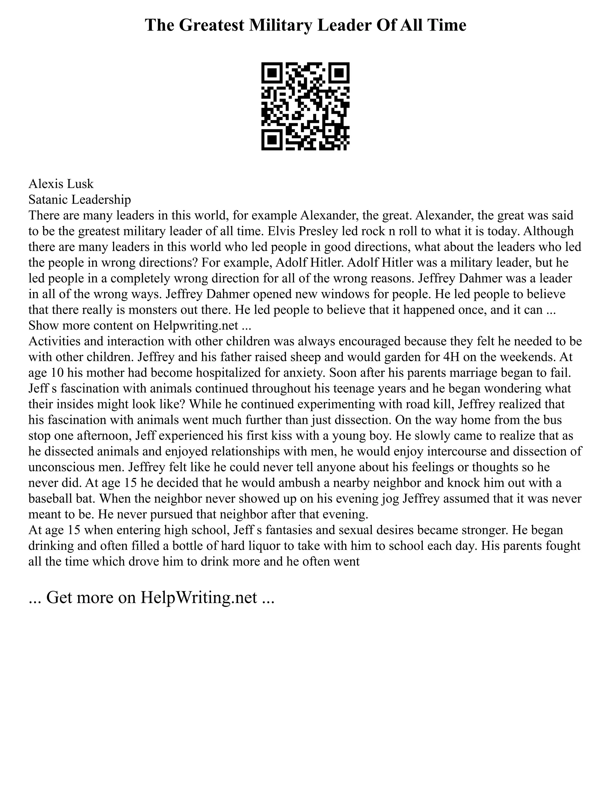 The Greatest Military Leader Of All Time
Alexis Lusk
Satanic Leadership
There are many leaders in this world, for example Alexander, the great. Alexander, the great was said
to be the greatest military leader of all time. Elvis Presley led rock n roll to what it is today. Although
there are many leaders in this world who led people in good directions, what about the leaders who led
the people in wrong directions? For example, Adolf Hitler. Adolf Hitler was a military leader, but he
led people in a completely wrong direction for all of the wrong reasons. Jeffrey Dahmer was a leader
in all of the wrong ways. Jeffrey Dahmer opened new windows for people. He led people to believe
that there really is monsters out there. He led people to believe that it happened once, and it can ...
Show more content on Helpwriting.net ...
Activities and interaction with other children was always encouraged because they felt he needed to be
with other children. Jeffrey and his father raised sheep and would garden for 4H on the weekends. At
age 10 his mother had become hospitalized for anxiety. Soon after his parents marriage began to fail.
Jeff s fascination with animals continued throughout his teenage years and he began wondering what
their insides might look like? While he continued experimenting with road kill, Jeffrey realized that
his fascination with animals went much further than just dissection. On the way home from the bus
stop one afternoon, Jeff experienced his first kiss with a young boy. He slowly came to realize that as
he dissected animals and enjoyed relationships with men, he would enjoy intercourse and dissection of
unconscious men. Jeffrey felt like he could never tell anyone about his feelings or thoughts so he
never did. At age 15 he decided that he would ambush a nearby neighbor and knock him out with a
baseball bat. When the neighbor never showed up on his evening jog Jeffrey assumed that it was never
meant to be. He never pursued that neighbor after that evening.
At age 15 when entering high school, Jeff s fantasies and sexual desires became stronger. He began
drinking and often filled a bottle of hard liquor to take with him to school each day. His parents fought
all the time which drove him to drink more and he often went
... Get more on HelpWriting.net ...
 