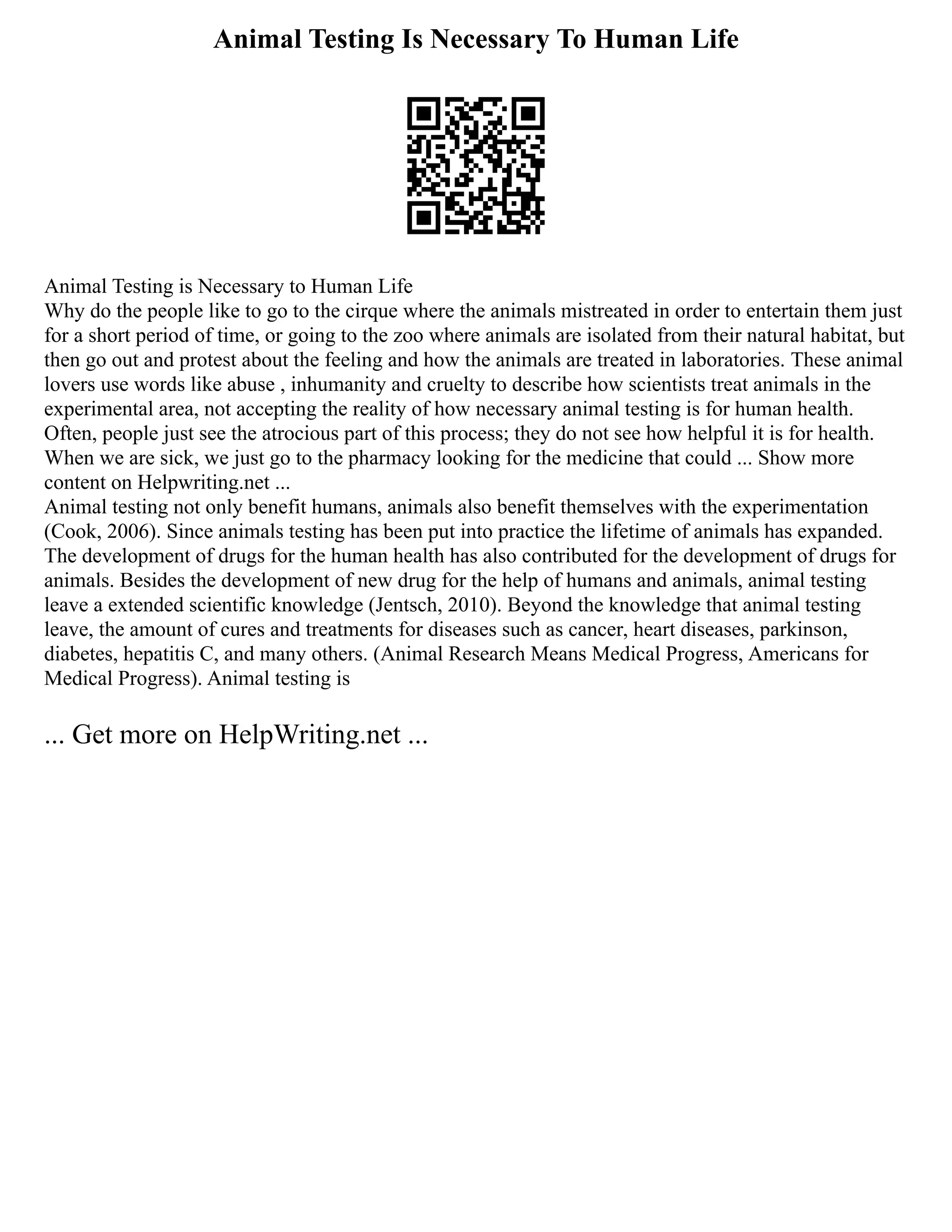 Animal Testing Is Necessary To Human Life
Animal Testing is Necessary to Human Life
Why do the people like to go to the cirque where the animals mistreated in order to entertain them just
for a short period of time, or going to the zoo where animals are isolated from their natural habitat, but
then go out and protest about the feeling and how the animals are treated in laboratories. These animal
lovers use words like abuse , inhumanity and cruelty to describe how scientists treat animals in the
experimental area, not accepting the reality of how necessary animal testing is for human health.
Often, people just see the atrocious part of this process; they do not see how helpful it is for health.
When we are sick, we just go to the pharmacy looking for the medicine that could ... Show more
content on Helpwriting.net ...
Animal testing not only benefit humans, animals also benefit themselves with the experimentation
(Cook, 2006). Since animals testing has been put into practice the lifetime of animals has expanded.
The development of drugs for the human health has also contributed for the development of drugs for
animals. Besides the development of new drug for the help of humans and animals, animal testing
leave a extended scientific knowledge (Jentsch, 2010). Beyond the knowledge that animal testing
leave, the amount of cures and treatments for diseases such as cancer, heart diseases, parkinson,
diabetes, hepatitis C, and many others. (Animal Research Means Medical Progress, Americans for
Medical Progress). Animal testing is
... Get more on HelpWriting.net ...
 