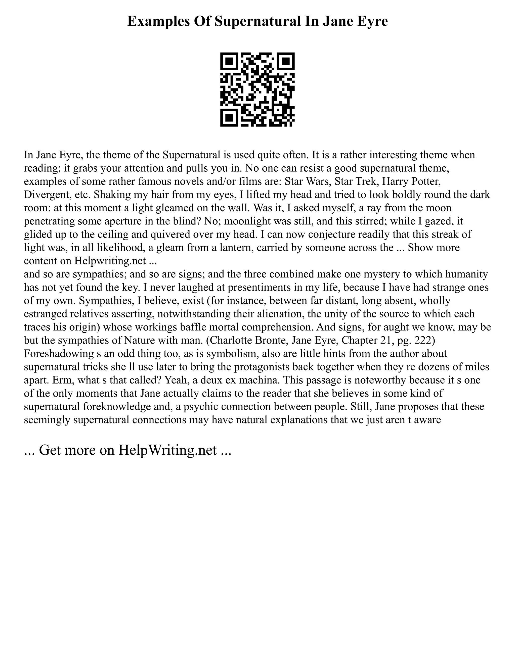 Examples Of Supernatural In Jane Eyre
In Jane Eyre, the theme of the Supernatural is used quite often. It is a rather interesting theme when
reading; it grabs your attention and pulls you in. No one can resist a good supernatural theme,
examples of some rather famous novels and/or films are: Star Wars, Star Trek, Harry Potter,
Divergent, etc. Shaking my hair from my eyes, I lifted my head and tried to look boldly round the dark
room: at this moment a light gleamed on the wall. Was it, I asked myself, a ray from the moon
penetrating some aperture in the blind? No; moonlight was still, and this stirred; while I gazed, it
glided up to the ceiling and quivered over my head. I can now conjecture readily that this streak of
light was, in all likelihood, a gleam from a lantern, carried by someone across the ... Show more
content on Helpwriting.net ...
and so are sympathies; and so are signs; and the three combined make one mystery to which humanity
has not yet found the key. I never laughed at presentiments in my life, because I have had strange ones
of my own. Sympathies, I believe, exist (for instance, between far distant, long absent, wholly
estranged relatives asserting, notwithstanding their alienation, the unity of the source to which each
traces his origin) whose workings baffle mortal comprehension. And signs, for aught we know, may be
but the sympathies of Nature with man. (Charlotte Bronte, Jane Eyre, Chapter 21, pg. 222)
Foreshadowing s an odd thing too, as is symbolism, also are little hints from the author about
supernatural tricks she ll use later to bring the protagonists back together when they re dozens of miles
apart. Erm, what s that called? Yeah, a deux ex machina. This passage is noteworthy because it s one
of the only moments that Jane actually claims to the reader that she believes in some kind of
supernatural foreknowledge and, a psychic connection between people. Still, Jane proposes that these
seemingly supernatural connections may have natural explanations that we just aren t aware
... Get more on HelpWriting.net ...
 