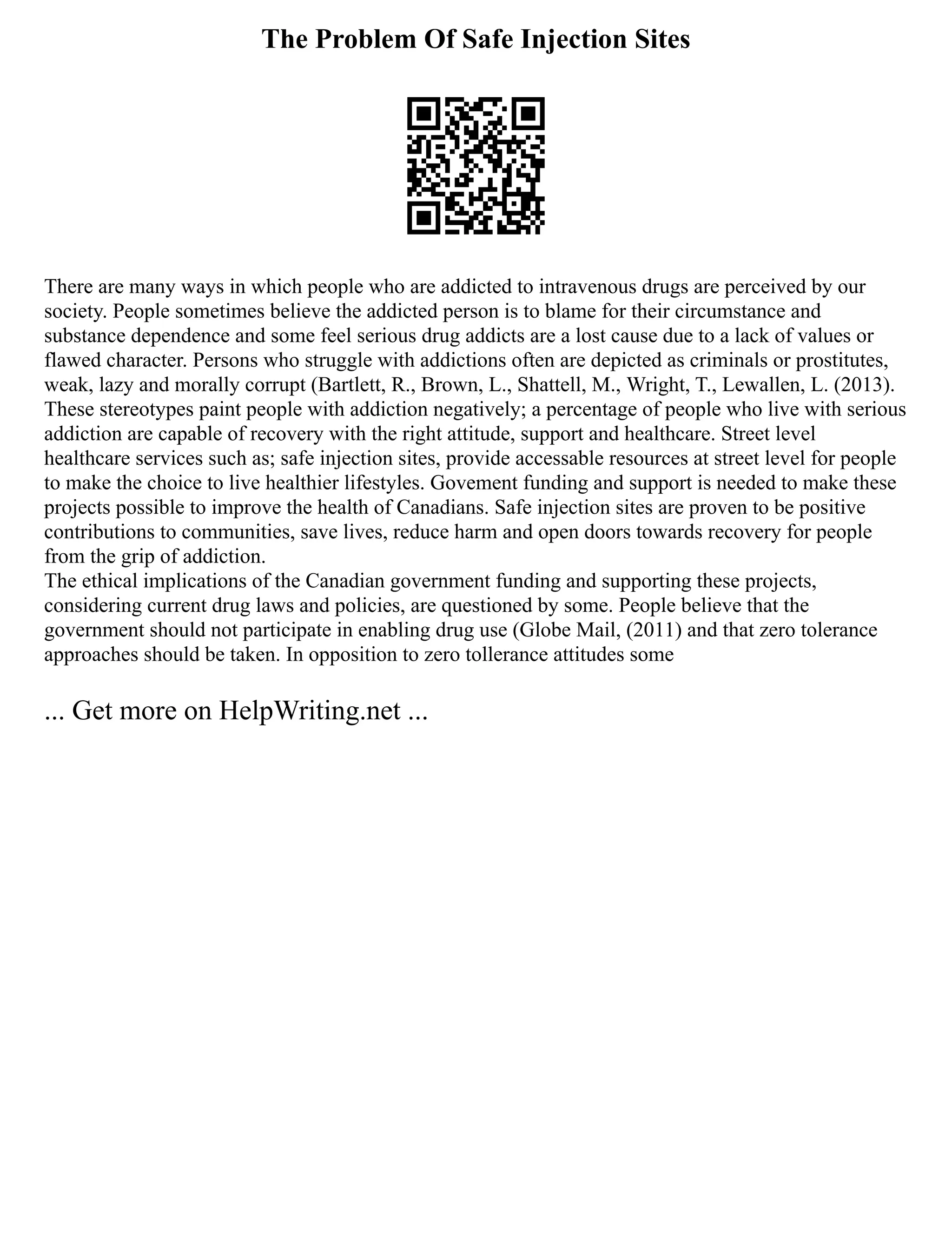 The Problem Of Safe Injection Sites
There are many ways in which people who are addicted to intravenous drugs are perceived by our
society. People sometimes believe the addicted person is to blame for their circumstance and
substance dependence and some feel serious drug addicts are a lost cause due to a lack of values or
flawed character. Persons who struggle with addictions often are depicted as criminals or prostitutes,
weak, lazy and morally corrupt (Bartlett, R., Brown, L., Shattell, M., Wright, T., Lewallen, L. (2013).
These stereotypes paint people with addiction negatively; a percentage of people who live with serious
addiction are capable of recovery with the right attitude, support and healthcare. Street level
healthcare services such as; safe injection sites, provide accessable resources at street level for people
to make the choice to live healthier lifestyles. Govement funding and support is needed to make these
projects possible to improve the health of Canadians. Safe injection sites are proven to be positive
contributions to communities, save lives, reduce harm and open doors towards recovery for people
from the grip of addiction.
The ethical implications of the Canadian government funding and supporting these projects,
considering current drug laws and policies, are questioned by some. People believe that the
government should not participate in enabling drug use (Globe Mail, (2011) and that zero tolerance
approaches should be taken. In opposition to zero tollerance attitudes some
... Get more on HelpWriting.net ...
 