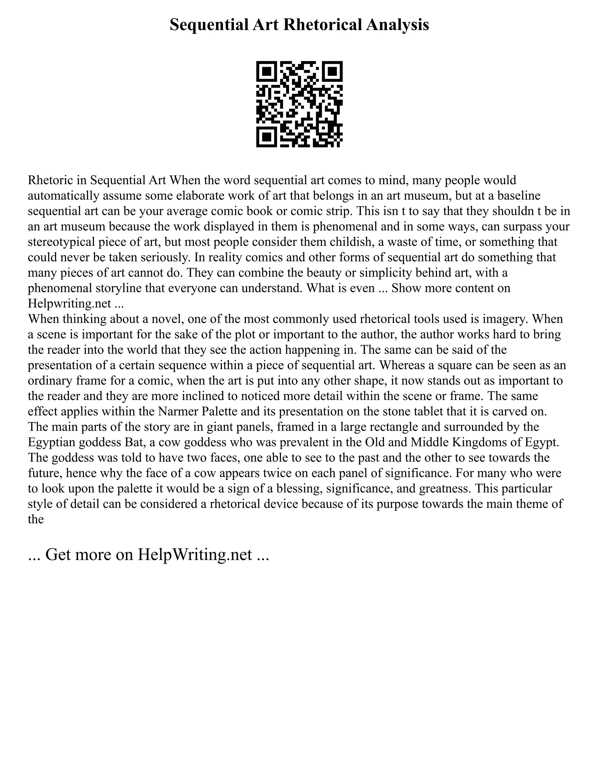 Sequential Art Rhetorical Analysis
Rhetoric in Sequential Art When the word sequential art comes to mind, many people would
automatically assume some elaborate work of art that belongs in an art museum, but at a baseline
sequential art can be your average comic book or comic strip. This isn t to say that they shouldn t be in
an art museum because the work displayed in them is phenomenal and in some ways, can surpass your
stereotypical piece of art, but most people consider them childish, a waste of time, or something that
could never be taken seriously. In reality comics and other forms of sequential art do something that
many pieces of art cannot do. They can combine the beauty or simplicity behind art, with a
phenomenal storyline that everyone can understand. What is even ... Show more content on
Helpwriting.net ...
When thinking about a novel, one of the most commonly used rhetorical tools used is imagery. When
a scene is important for the sake of the plot or important to the author, the author works hard to bring
the reader into the world that they see the action happening in. The same can be said of the
presentation of a certain sequence within a piece of sequential art. Whereas a square can be seen as an
ordinary frame for a comic, when the art is put into any other shape, it now stands out as important to
the reader and they are more inclined to noticed more detail within the scene or frame. The same
effect applies within the Narmer Palette and its presentation on the stone tablet that it is carved on.
The main parts of the story are in giant panels, framed in a large rectangle and surrounded by the
Egyptian goddess Bat, a cow goddess who was prevalent in the Old and Middle Kingdoms of Egypt.
The goddess was told to have two faces, one able to see to the past and the other to see towards the
future, hence why the face of a cow appears twice on each panel of significance. For many who were
to look upon the palette it would be a sign of a blessing, significance, and greatness. This particular
style of detail can be considered a rhetorical device because of its purpose towards the main theme of
the
... Get more on HelpWriting.net ...
 
