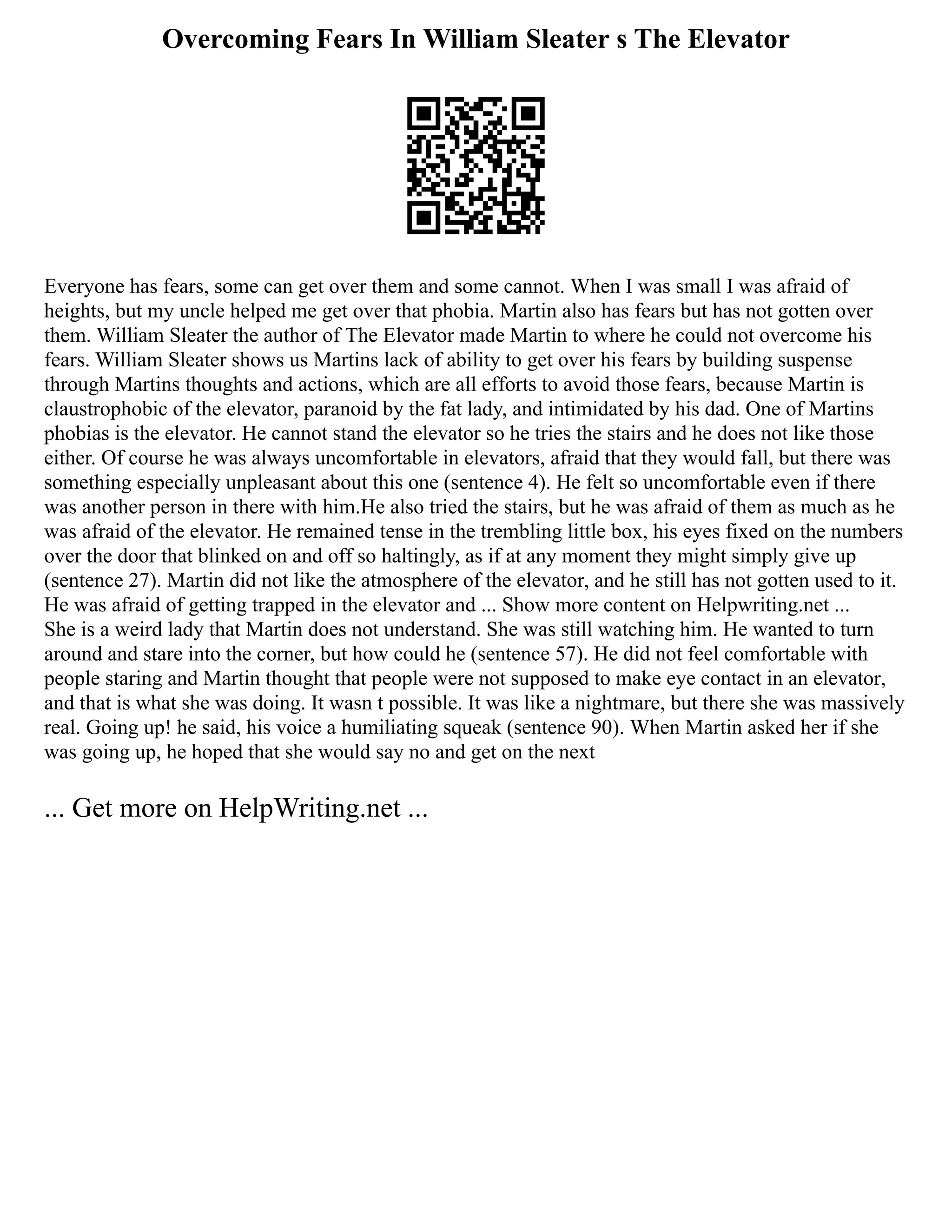 Overcoming Fears In William Sleater s The Elevator
Everyone has fears, some can get over them and some cannot. When I was small I was afraid of
heights, but my uncle helped me get over that phobia. Martin also has fears but has not gotten over
them. William Sleater the author of The Elevator made Martin to where he could not overcome his
fears. William Sleater shows us Martins lack of ability to get over his fears by building suspense
through Martins thoughts and actions, which are all efforts to avoid those fears, because Martin is
claustrophobic of the elevator, paranoid by the fat lady, and intimidated by his dad. One of Martins
phobias is the elevator. He cannot stand the elevator so he tries the stairs and he does not like those
either. Of course he was always uncomfortable in elevators, afraid that they would fall, but there was
something especially unpleasant about this one (sentence 4). He felt so uncomfortable even if there
was another person in there with him.He also tried the stairs, but he was afraid of them as much as he
was afraid of the elevator. He remained tense in the trembling little box, his eyes fixed on the numbers
over the door that blinked on and off so haltingly, as if at any moment they might simply give up
(sentence 27). Martin did not like the atmosphere of the elevator, and he still has not gotten used to it.
He was afraid of getting trapped in the elevator and ... Show more content on Helpwriting.net ...
She is a weird lady that Martin does not understand. She was still watching him. He wanted to turn
around and stare into the corner, but how could he (sentence 57). He did not feel comfortable with
people staring and Martin thought that people were not supposed to make eye contact in an elevator,
and that is what she was doing. It wasn t possible. It was like a nightmare, but there she was massively
real. Going up! he said, his voice a humiliating squeak (sentence 90). When Martin asked her if she
was going up, he hoped that she would say no and get on the next
... Get more on HelpWriting.net ...
 