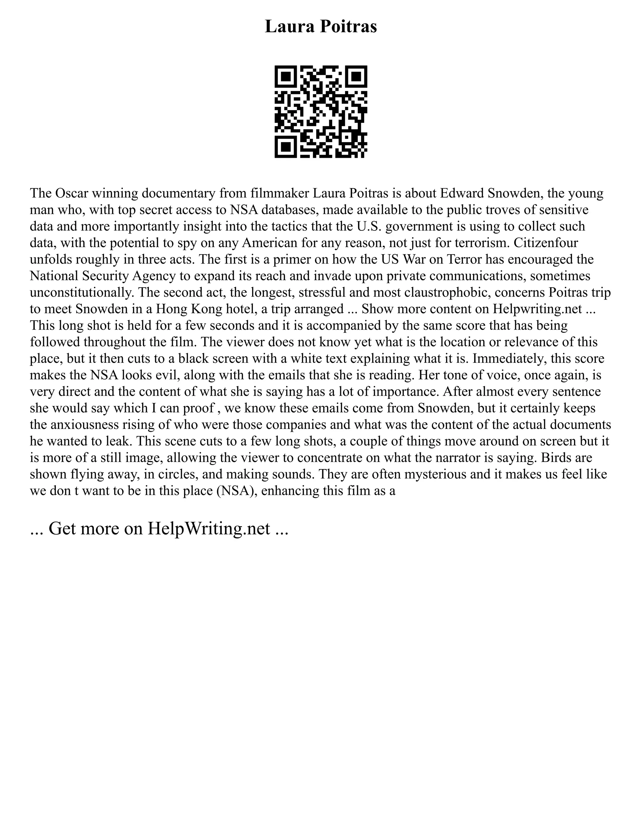 Laura Poitras
The Oscar winning documentary from filmmaker Laura Poitras is about Edward Snowden, the young
man who, with top secret access to NSA databases, made available to the public troves of sensitive
data and more importantly insight into the tactics that the U.S. government is using to collect such
data, with the potential to spy on any American for any reason, not just for terrorism. Citizenfour
unfolds roughly in three acts. The first is a primer on how the US War on Terror has encouraged the
National Security Agency to expand its reach and invade upon private communications, sometimes
unconstitutionally. The second act, the longest, stressful and most claustrophobic, concerns Poitras trip
to meet Snowden in a Hong Kong hotel, a trip arranged ... Show more content on Helpwriting.net ...
This long shot is held for a few seconds and it is accompanied by the same score that has being
followed throughout the film. The viewer does not know yet what is the location or relevance of this
place, but it then cuts to a black screen with a white text explaining what it is. Immediately, this score
makes the NSA looks evil, along with the emails that she is reading. Her tone of voice, once again, is
very direct and the content of what she is saying has a lot of importance. After almost every sentence
she would say which I can proof , we know these emails come from Snowden, but it certainly keeps
the anxiousness rising of who were those companies and what was the content of the actual documents
he wanted to leak. This scene cuts to a few long shots, a couple of things move around on screen but it
is more of a still image, allowing the viewer to concentrate on what the narrator is saying. Birds are
shown flying away, in circles, and making sounds. They are often mysterious and it makes us feel like
we don t want to be in this place (NSA), enhancing this film as a
... Get more on HelpWriting.net ...
 