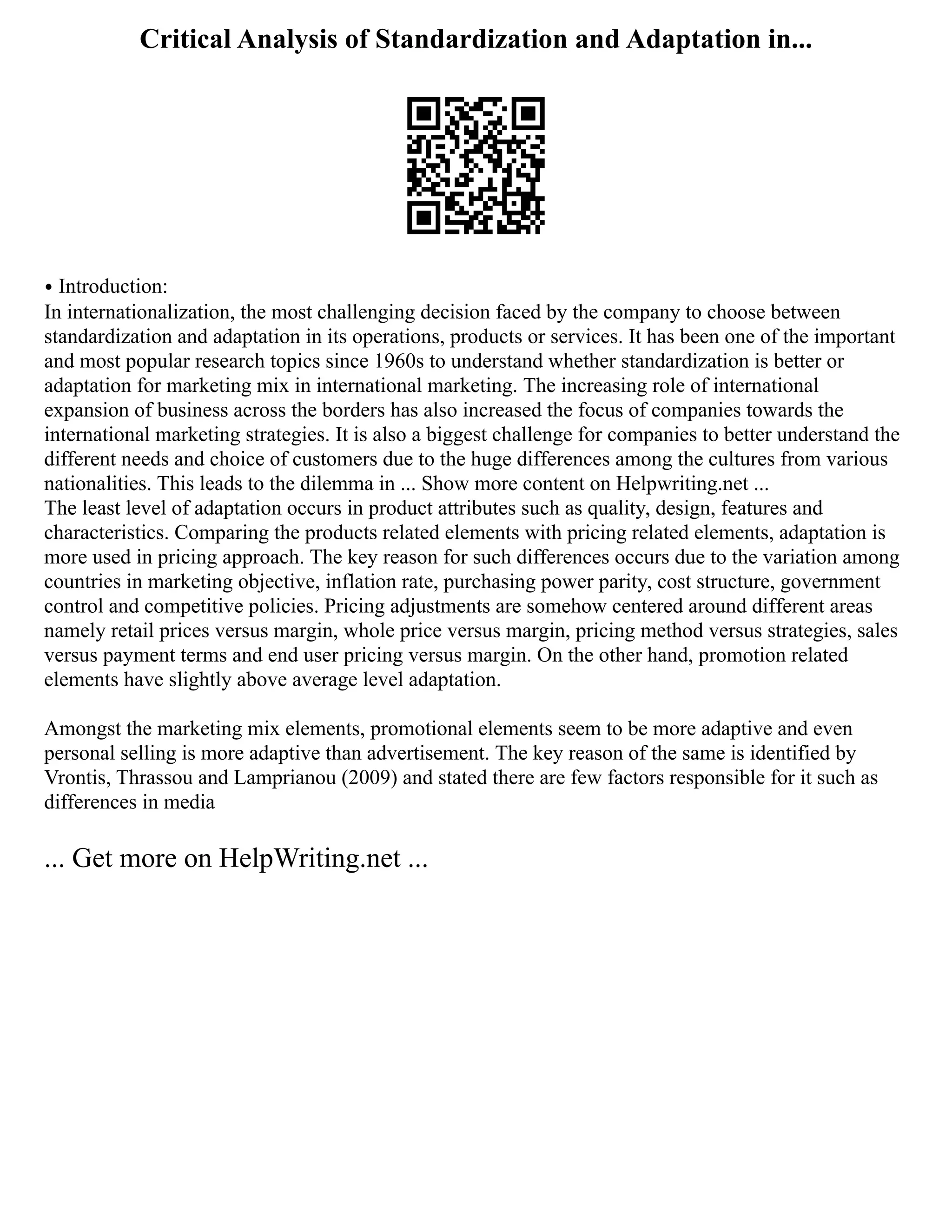 Critical Analysis of Standardization and Adaptation in...
⦁ Introduction:
In internationalization, the most challenging decision faced by the company to choose between
standardization and adaptation in its operations, products or services. It has been one of the important
and most popular research topics since 1960s to understand whether standardization is better or
adaptation for marketing mix in international marketing. The increasing role of international
expansion of business across the borders has also increased the focus of companies towards the
international marketing strategies. It is also a biggest challenge for companies to better understand the
different needs and choice of customers due to the huge differences among the cultures from various
nationalities. This leads to the dilemma in ... Show more content on Helpwriting.net ...
The least level of adaptation occurs in product attributes such as quality, design, features and
characteristics. Comparing the products related elements with pricing related elements, adaptation is
more used in pricing approach. The key reason for such differences occurs due to the variation among
countries in marketing objective, inflation rate, purchasing power parity, cost structure, government
control and competitive policies. Pricing adjustments are somehow centered around different areas
namely retail prices versus margin, whole price versus margin, pricing method versus strategies, sales
versus payment terms and end user pricing versus margin. On the other hand, promotion related
elements have slightly above average level adaptation.
Amongst the marketing mix elements, promotional elements seem to be more adaptive and even
personal selling is more adaptive than advertisement. The key reason of the same is identified by
Vrontis, Thrassou and Lamprianou (2009) and stated there are few factors responsible for it such as
differences in media
... Get more on HelpWriting.net ...
 