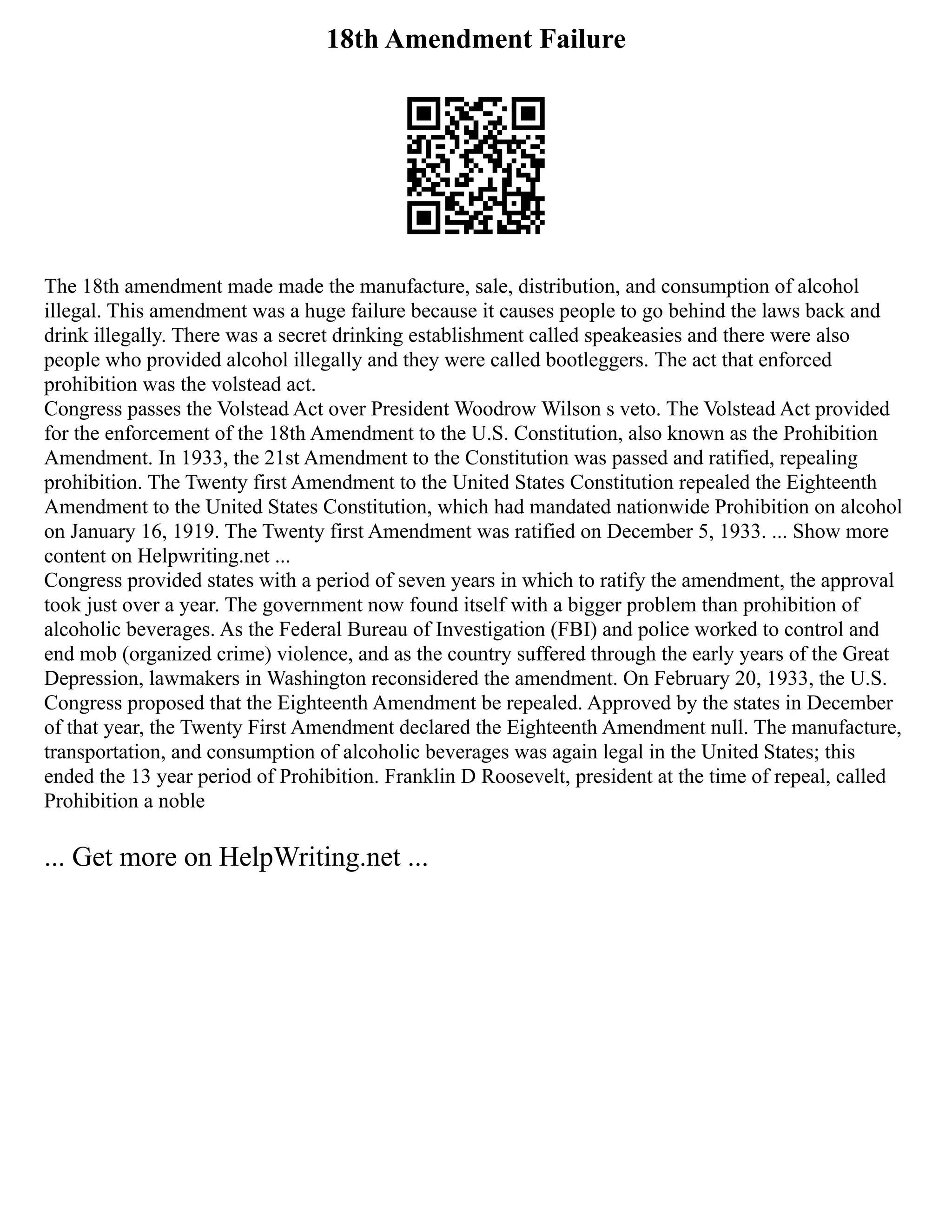 18th Amendment Failure
The 18th amendment made made the manufacture, sale, distribution, and consumption of alcohol
illegal. This amendment was a huge failure because it causes people to go behind the laws back and
drink illegally. There was a secret drinking establishment called speakeasies and there were also
people who provided alcohol illegally and they were called bootleggers. The act that enforced
prohibition was the volstead act.
Congress passes the Volstead Act over President Woodrow Wilson s veto. The Volstead Act provided
for the enforcement of the 18th Amendment to the U.S. Constitution, also known as the Prohibition
Amendment. In 1933, the 21st Amendment to the Constitution was passed and ratified, repealing
prohibition. The Twenty first Amendment to the United States Constitution repealed the Eighteenth
Amendment to the United States Constitution, which had mandated nationwide Prohibition on alcohol
on January 16, 1919. The Twenty first Amendment was ratified on December 5, 1933. ... Show more
content on Helpwriting.net ...
Congress provided states with a period of seven years in which to ratify the amendment, the approval
took just over a year. The government now found itself with a bigger problem than prohibition of
alcoholic beverages. As the Federal Bureau of Investigation (FBI) and police worked to control and
end mob (organized crime) violence, and as the country suffered through the early years of the Great
Depression, lawmakers in Washington reconsidered the amendment. On February 20, 1933, the U.S.
Congress proposed that the Eighteenth Amendment be repealed. Approved by the states in December
of that year, the Twenty First Amendment declared the Eighteenth Amendment null. The manufacture,
transportation, and consumption of alcoholic beverages was again legal in the United States; this
ended the 13 year period of Prohibition. Franklin D Roosevelt, president at the time of repeal, called
Prohibition a noble
... Get more on HelpWriting.net ...
 