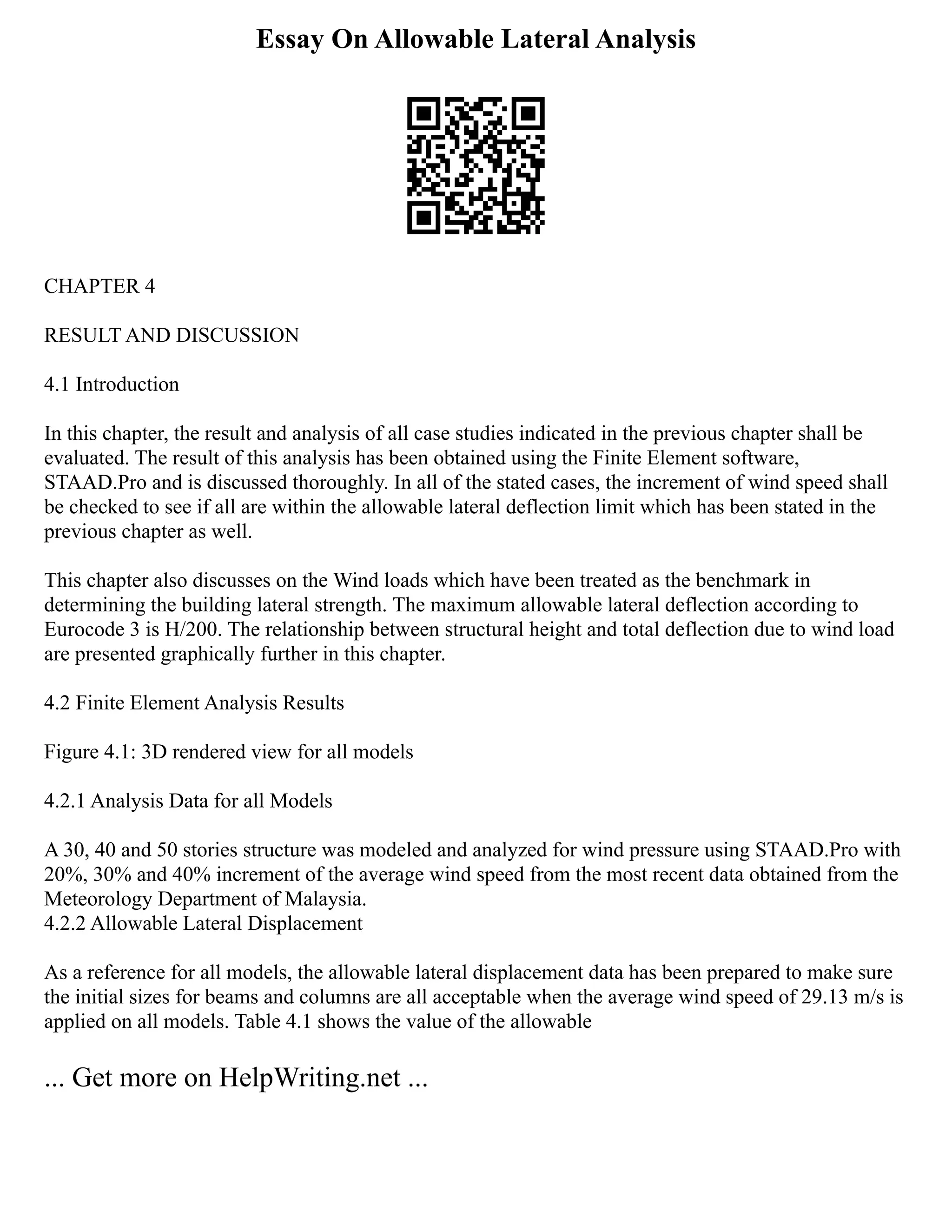 Essay On Allowable Lateral Analysis
CHAPTER 4
RESULT AND DISCUSSION
4.1 Introduction
In this chapter, the result and analysis of all case studies indicated in the previous chapter shall be
evaluated. The result of this analysis has been obtained using the Finite Element software,
STAAD.Pro and is discussed thoroughly. In all of the stated cases, the increment of wind speed shall
be checked to see if all are within the allowable lateral deflection limit which has been stated in the
previous chapter as well.
This chapter also discusses on the Wind loads which have been treated as the benchmark in
determining the building lateral strength. The maximum allowable lateral deflection according to
Eurocode 3 is H/200. The relationship between structural height and total deflection due to wind load
are presented graphically further in this chapter.
4.2 Finite Element Analysis Results
Figure 4.1: 3D rendered view for all models
4.2.1 Analysis Data for all Models
A 30, 40 and 50 stories structure was modeled and analyzed for wind pressure using STAAD.Pro with
20%, 30% and 40% increment of the average wind speed from the most recent data obtained from the
Meteorology Department of Malaysia.
4.2.2 Allowable Lateral Displacement
As a reference for all models, the allowable lateral displacement data has been prepared to make sure
the initial sizes for beams and columns are all acceptable when the average wind speed of 29.13 m/s is
applied on all models. Table 4.1 shows the value of the allowable
... Get more on HelpWriting.net ...
 